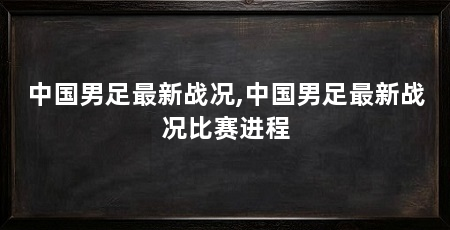 中国男足最新战况,中国男足最新战况比赛进程