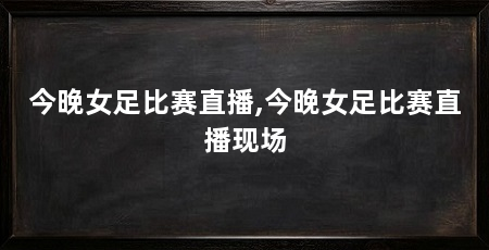 今晚女足比赛直播,今晚女足比赛直播现场