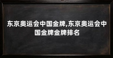 东京奥运会中国金牌,东京奥运会中国金牌金牌排名