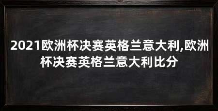 2021欧洲杯决赛英格兰意大利,欧洲杯决赛英格兰意大利比分
