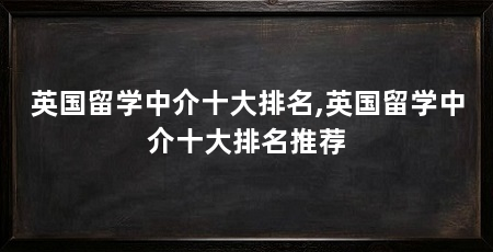 英国留学中介十大排名,英国留学中介十大排名推荐
