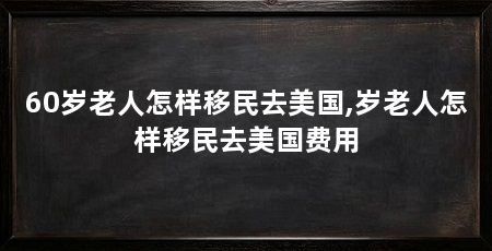 60岁老人怎样移民去美国,岁老人怎样移民去美国费用