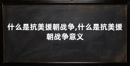 什么是抗美援朝战争,什么是抗美援朝战争意义