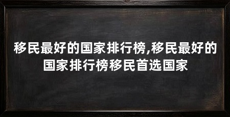 移民最好的国家排行榜,移民最好的国家排行榜移民首选国家