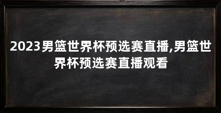 2023男篮世界杯预选赛直播,男篮世界杯预选赛直播观看