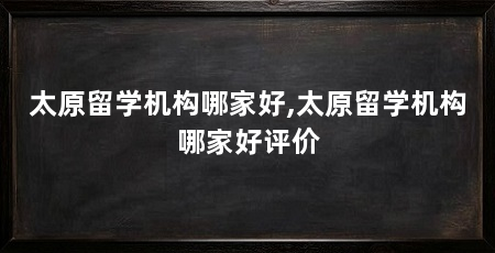 太原留学机构哪家好,太原留学机构哪家好评价