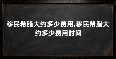 移民希腊大约多少费用,移民希腊大约多少费用时间