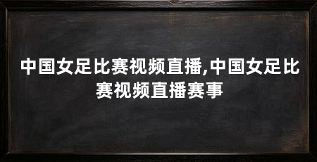 中国女足比赛视频直播,中国女足比赛视频直播赛事
