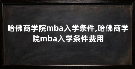 哈佛商学院mba入学条件,哈佛商学院mba入学条件费用