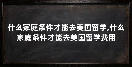什么家庭条件才能去美国留学,什么家庭条件才能去美国留学费用
