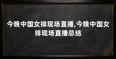 今晚中国女排现场直播,今晚中国女排现场直播总结