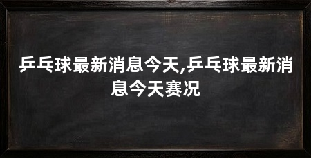乒乓球最新消息今天,乒乓球最新消息今天赛况