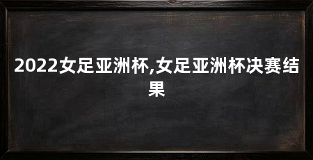 2022女足亚洲杯,女足亚洲杯决赛结果