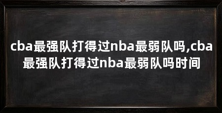 cba最强队打得过nba最弱队吗,cba最强队打得过nba最弱队吗时间