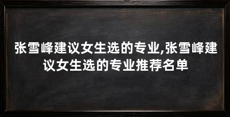 张雪峰建议女生选的专业,张雪峰建议女生选的专业推荐名单