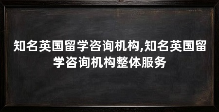 知名英国留学咨询机构,知名英国留学咨询机构整体服务