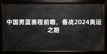 中国男篮赛程前瞻,备战2024奥运之路