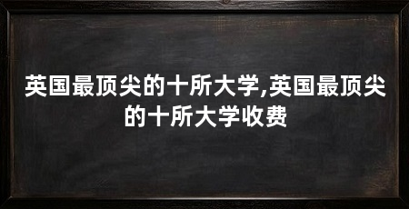 英国最顶尖的十所大学,英国最顶尖的十所大学收费