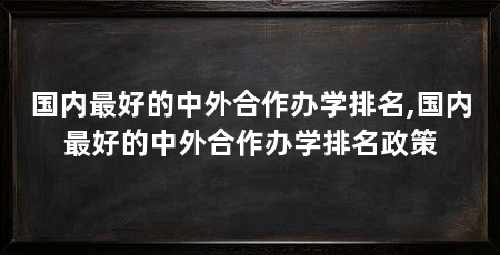 国内最好的中外合作办学排名,国内最好的中外合作办学排名政策