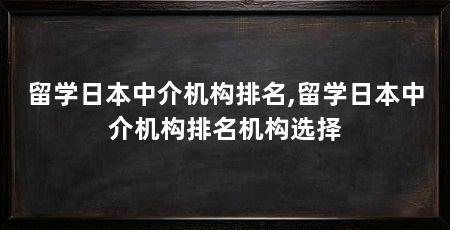留学日本中介机构排名,留学日本中介机构排名机构选择
