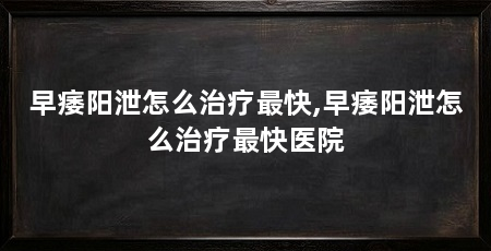 早痿阳泄怎么治疗最快,早痿阳泄怎么治疗最快医院