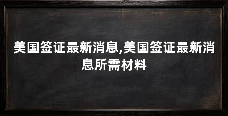 美国签证最新消息,美国签证最新消息所需材料