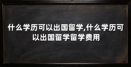 什么学历可以出国留学,什么学历可以出国留学留学费用