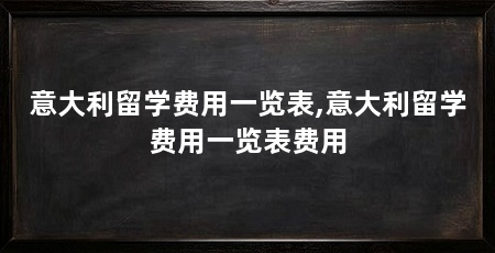 意大利留学费用一览表,意大利留学费用一览表费用