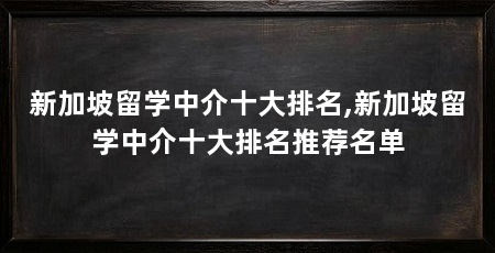新加坡留学中介十大排名,新加坡留学中介十大排名推荐名单