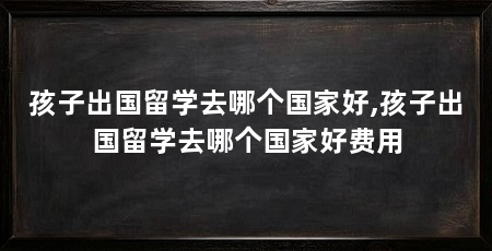 孩子出国留学去哪个国家好,孩子出国留学去哪个国家好费用