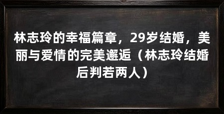 林志玲的幸福篇章，29岁结婚，美丽与爱情的完美邂逅（林志玲结婚后判若两人）