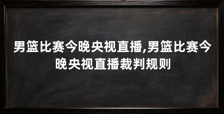 男篮比赛今晚央视直播,男篮比赛今晚央视直播裁判规则