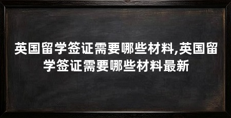 英国留学签证需要哪些材料,英国留学签证需要哪些材料最新