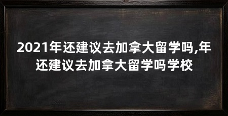 2021年还建议去加拿大留学吗,年还建议去加拿大留学吗学校