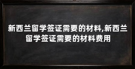新西兰留学签证需要的材料,新西兰留学签证需要的材料费用