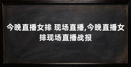 今晚直播女排 现场直播,今晚直播女排现场直播战报