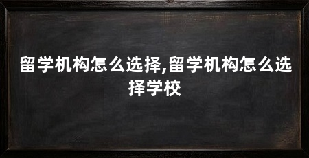 留学机构怎么选择,留学机构怎么选择学校