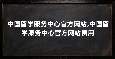 中国留学服务中心官方网站,中国留学服务中心官方网站费用