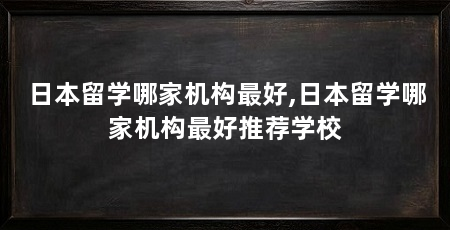 日本留学哪家机构最好,日本留学哪家机构最好推荐学校