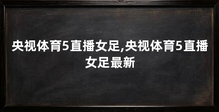 央视体育5直播女足,央视体育5直播女足最新