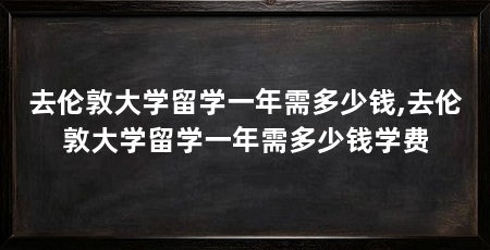 去伦敦大学留学一年需多少钱,去伦敦大学留学一年需多少钱学费