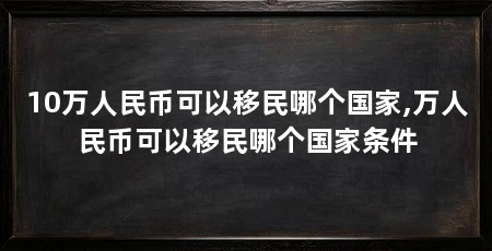 10万人民币可以移民哪个国家,万人民币可以移民哪个国家条件