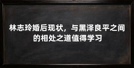 林志玲婚后现状，与黑泽良平之间的相处之道值得学习
