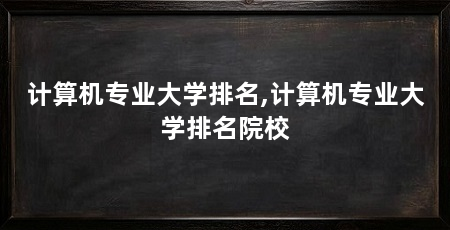 计算机专业大学排名,计算机专业大学排名院校