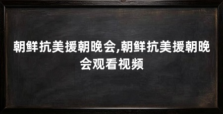 朝鲜抗美援朝晚会,朝鲜抗美援朝晚会观看视频