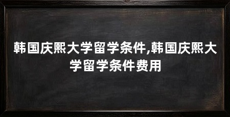 韩国庆熙大学留学条件,韩国庆熙大学留学条件费用