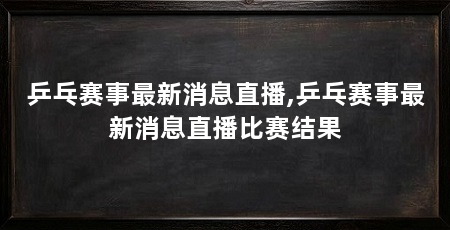 乒乓赛事最新消息直播,乒乓赛事最新消息直播比赛结果