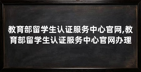 教育部留学生认证服务中心官网,教育部留学生认证服务中心官网办理