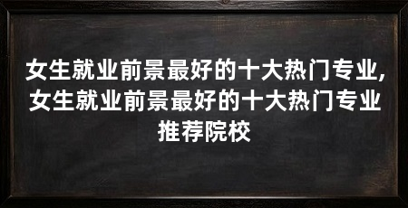 女生就业前景最好的十大热门专业,女生就业前景最好的十大热门专业推荐院校