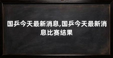 国乒今天最新消息,国乒今天最新消息比赛结果